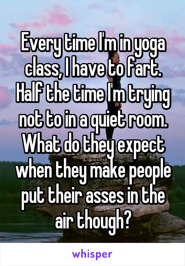 Every time I'm in yoga class, I have to fart. Half the time I'm trying not to in a quiet room. What do they expect when they make people put their asses in the air though?