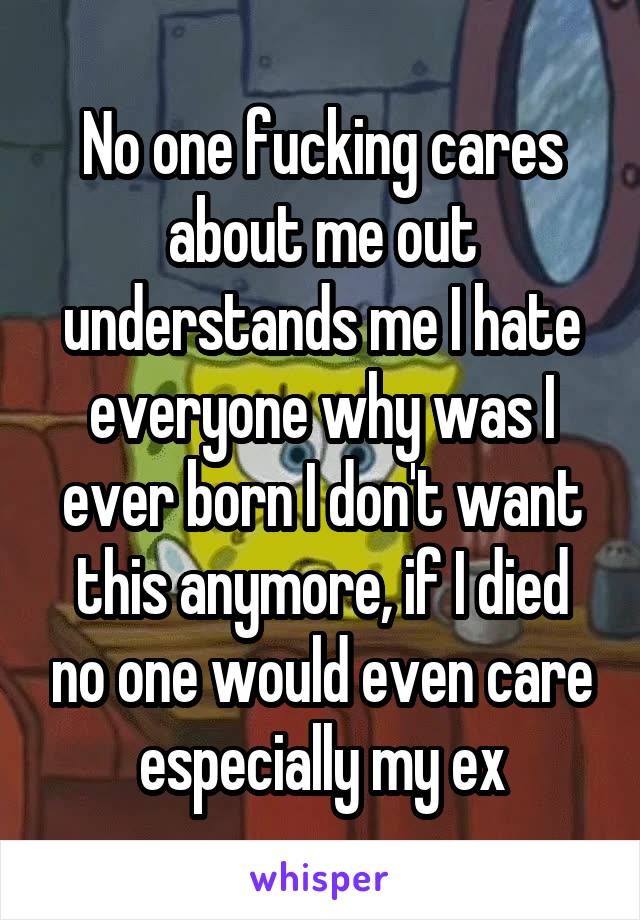No one fucking cares about me out understands me I hate everyone why was I ever born I don't want this anymore, if I died no one would even care especially my ex