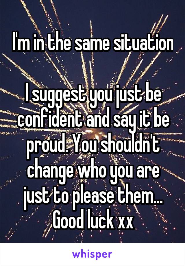 I'm in the same situation 
I suggest you just be confident and say it be proud. You shouldn't change who you are just to please them... Good luck xx