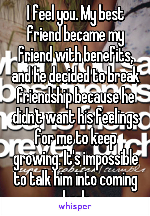 I feel you. My best friend became my friend with benefits, and he decided to break friendship because he didn't want his feelings for me to keep growing. It's impossible to talk him into coming back