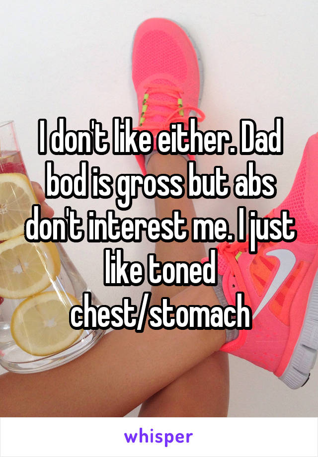 I don't like either. Dad bod is gross but abs don't interest me. I just like toned chest/stomach