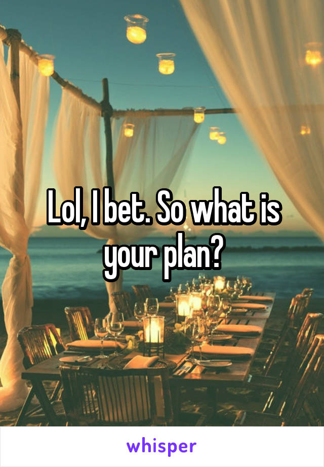 Lol, I bet. So what is your plan?
