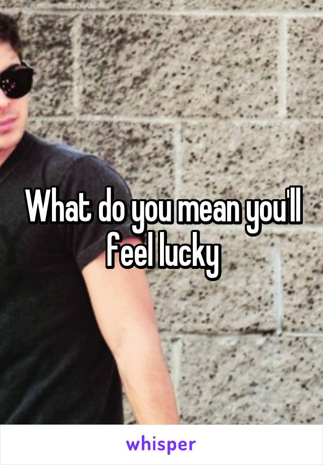 What do you mean you'll feel lucky