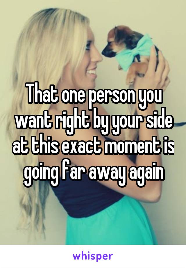 That one person you want right by your side at this exact moment is going far away again
