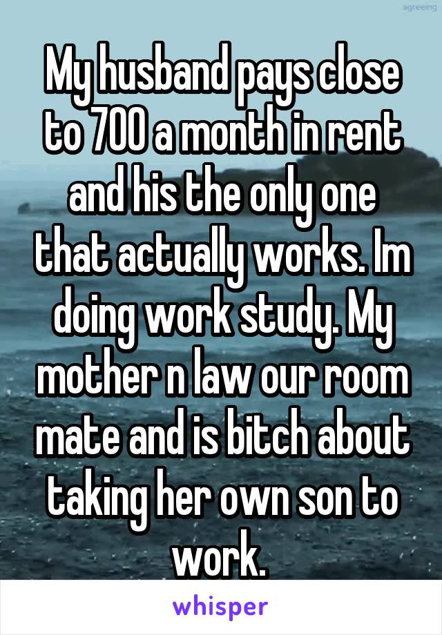 My husband pays close to 700 a month in rent and his the only one that actually works. Im doing work study. My mother n law our room mate and is bitch about taking her own son to work. 