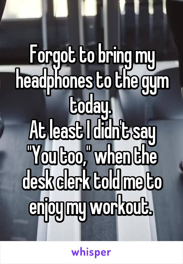 Forgot to bring my headphones to the gym today. 
At least I didn't say "You too," when the desk clerk told me to enjoy my workout. 