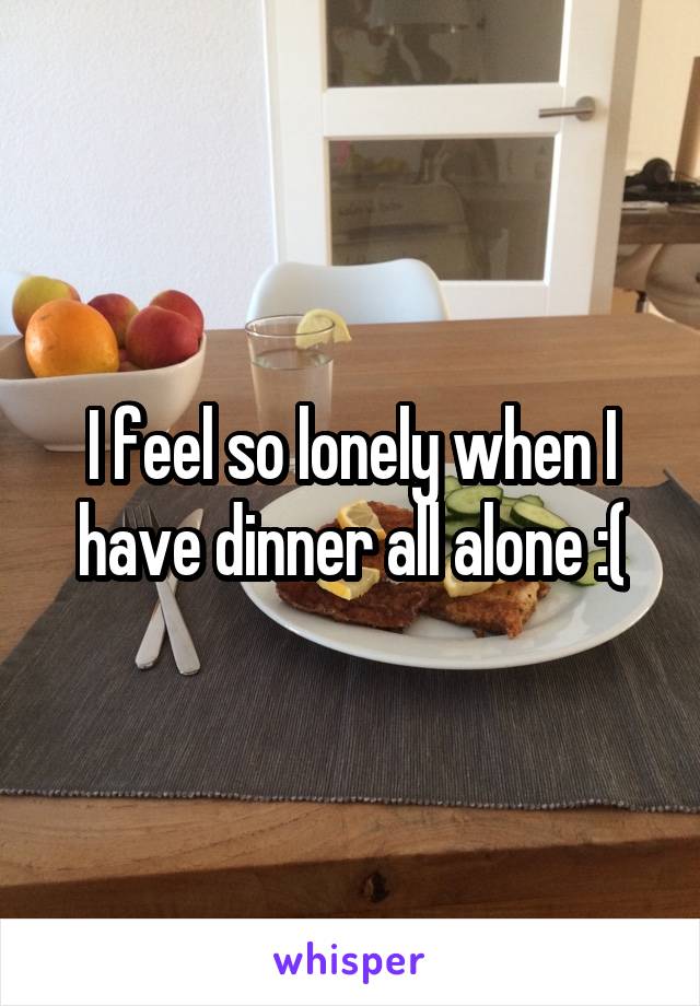 I feel so lonely when I have dinner all alone :(