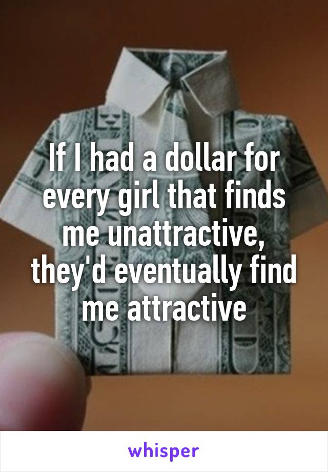 If I had a dollar for every girl that finds me unattractive, they'd eventually find me attractive