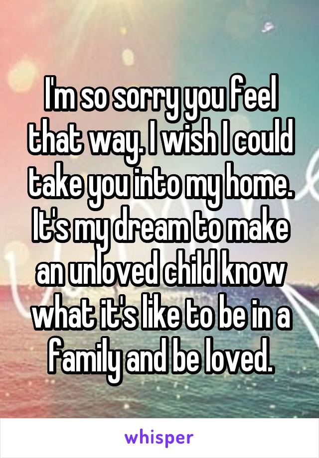 I'm so sorry you feel that way. I wish I could take you into my home. It's my dream to make an unloved child know what it's like to be in a family and be loved.