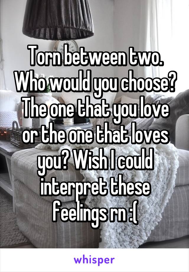 Torn between two. Who would you choose? The one that you love or the one that loves you? Wish I could interpret these feelings rn :(