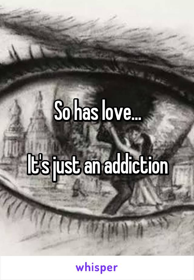 So has love...

It's just an addiction