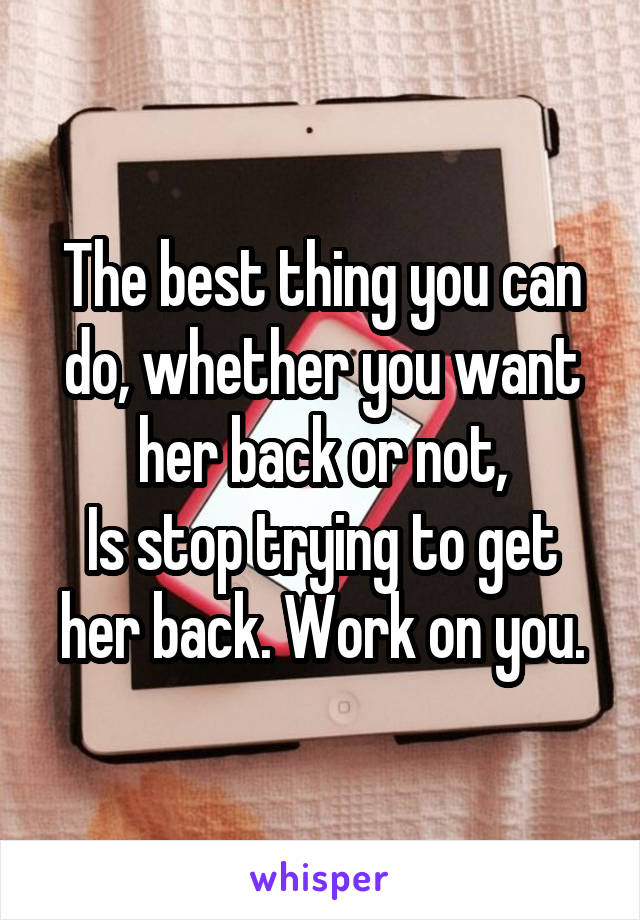 The best thing you can do, whether you want her back or not,
Is stop trying to get her back. Work on you.
