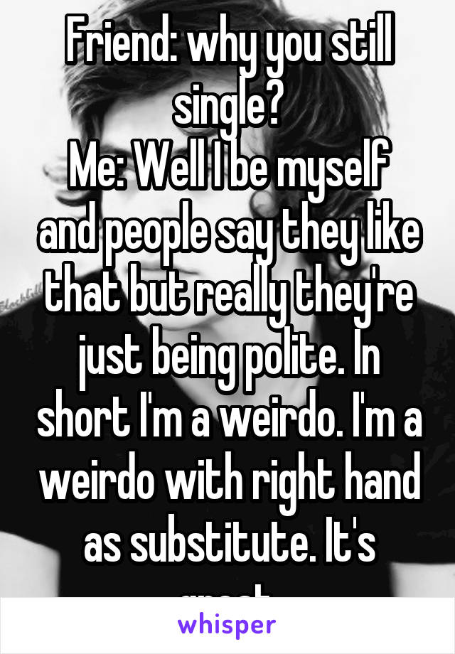 Friend: why you still single?
Me: Well I be myself and people say they like that but really they're just being polite. In short I'm a weirdo. I'm a weirdo with right hand as substitute. It's great.