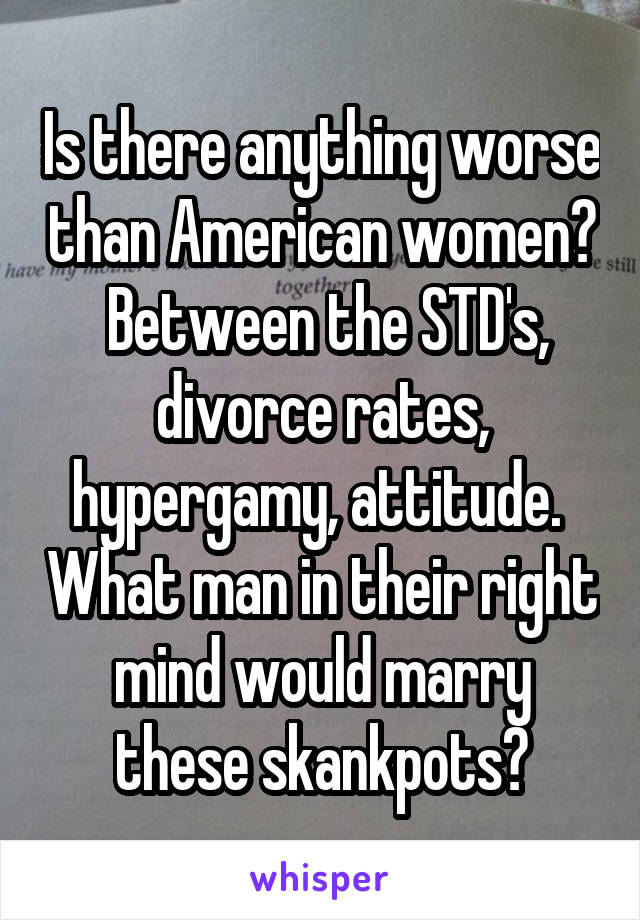 Is there anything worse than American women?  Between the STD's, divorce rates, hypergamy, attitude.  What man in their right mind would marry these skankpots?