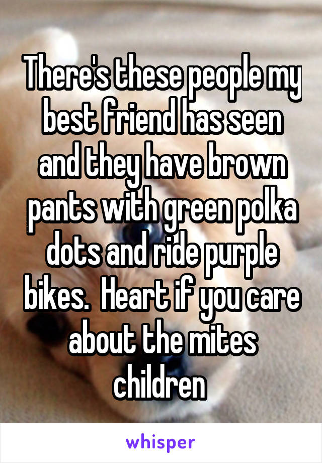There's these people my best friend has seen and they have brown pants with green polka dots and ride purple bikes.  Heart if you care about the mites children 