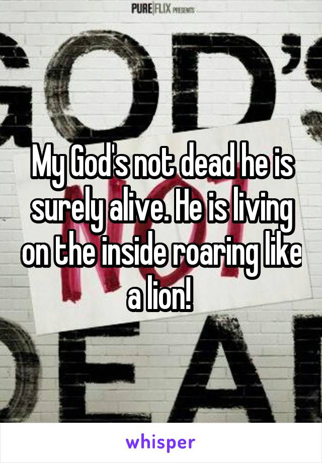 My God's not dead he is surely alive. He is living on the inside roaring like a lion! 