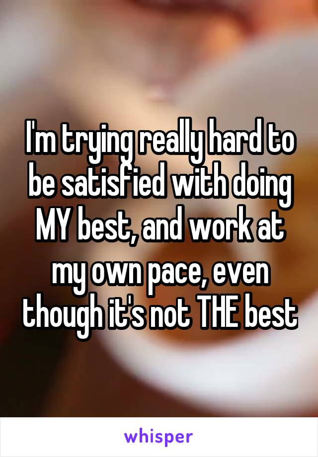 I'm trying really hard to be satisfied with doing MY best, and work at my own pace, even though it's not THE best