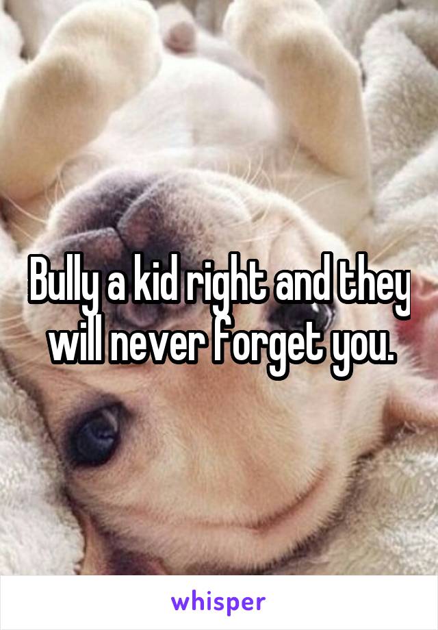 Bully a kid right and they will never forget you.
