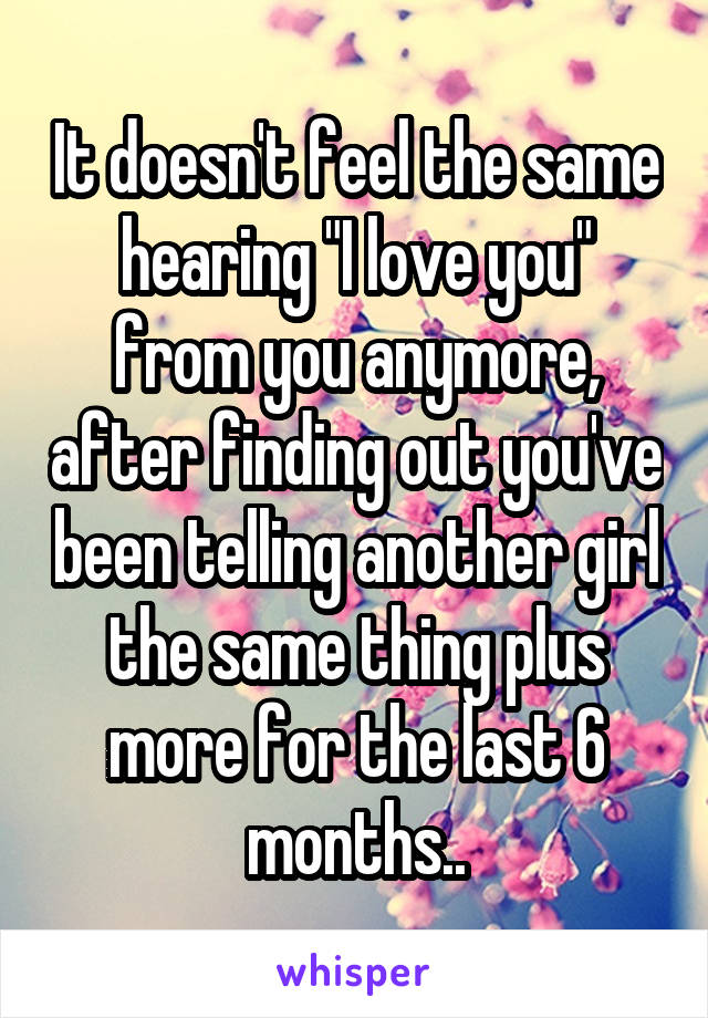It doesn't feel the same hearing "I love you" from you anymore, after finding out you've been telling another girl the same thing plus more for the last 6 months..