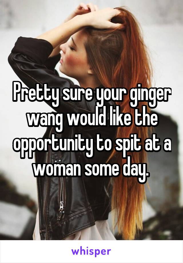 Pretty sure your ginger wang would like the opportunity to spit at a woman some day. 