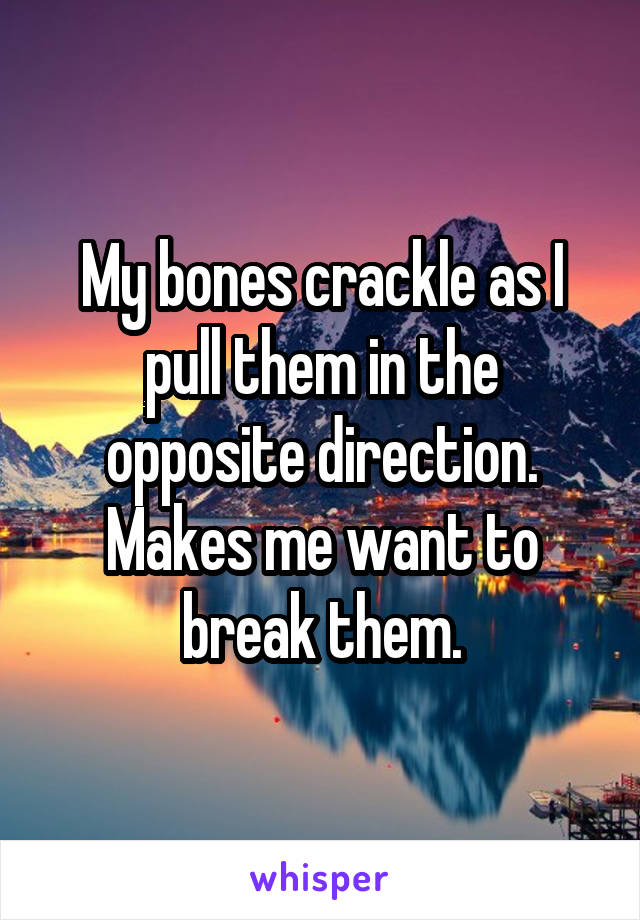 My bones crackle as I pull them in the opposite direction. Makes me want to break them.