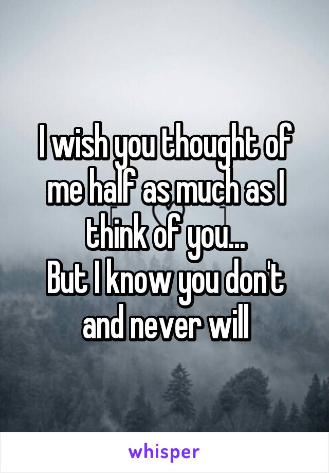 I wish you thought of me half as much as I think of you...
But I know you don't and never will