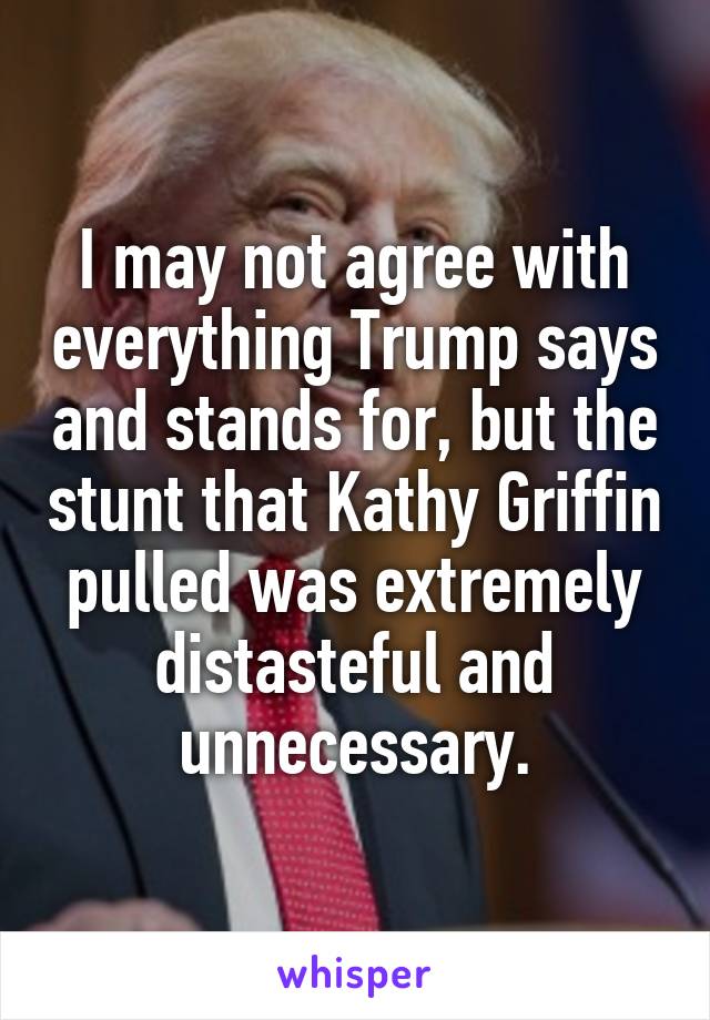 I may not agree with everything Trump says and stands for, but the stunt that Kathy Griffin pulled was extremely distasteful and unnecessary.