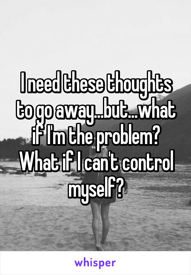 I need these thoughts to go away...but...what if I'm the problem? What if I can't control myself?