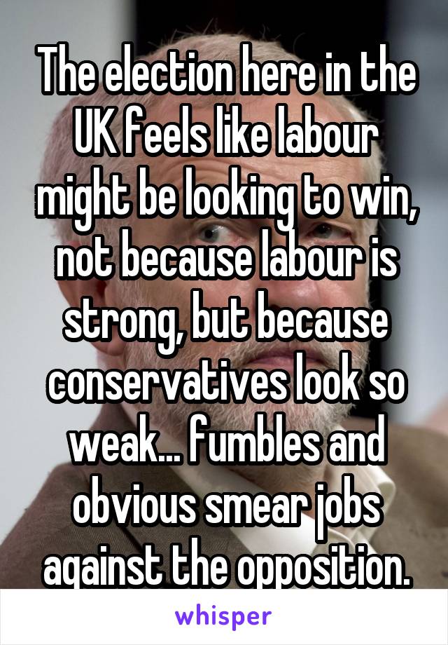 The election here in the UK feels like labour might be looking to win, not because labour is strong, but because conservatives look so weak... fumbles and obvious smear jobs against the opposition.