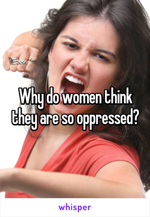 Why do women think they are so oppressed?