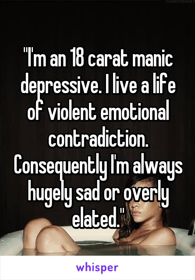"I'm an 18 carat manic depressive. I live a life of violent emotional contradiction. Consequently I'm always hugely sad or overly elated."