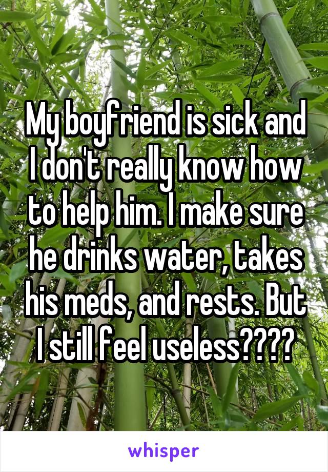 My boyfriend is sick and I don't really know how to help him. I make sure he drinks water, takes his meds, and rests. But I still feel useless????