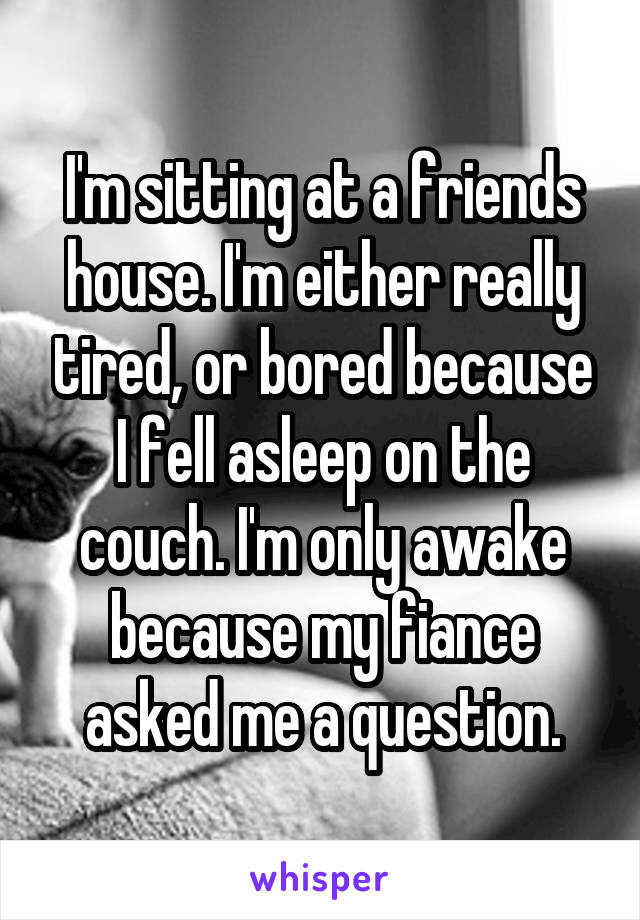 I'm sitting at a friends house. I'm either really tired, or bored because I fell asleep on the couch. I'm only awake because my fiance asked me a question.
