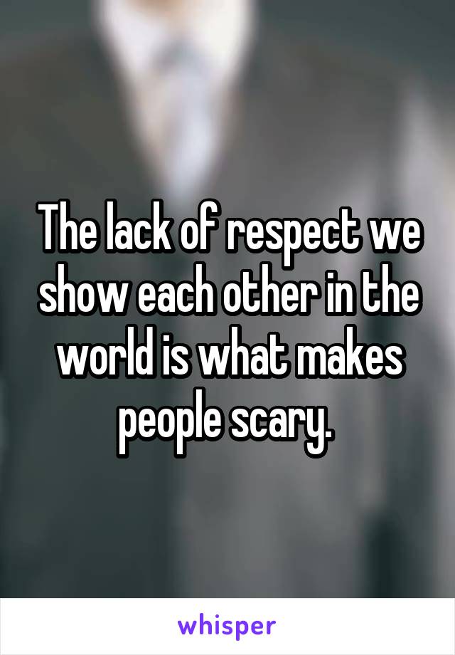 The lack of respect we show each other in the world is what makes people scary. 
