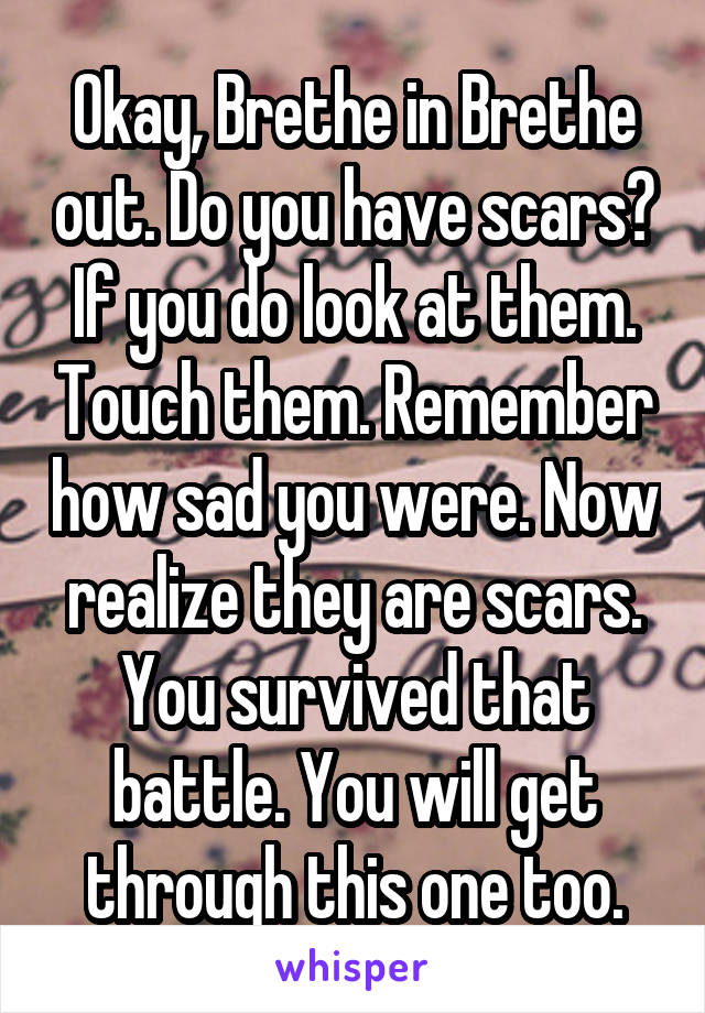 Okay, Brethe in Brethe out. Do you have scars? If you do look at them. Touch them. Remember how sad you were. Now realize they are scars. You survived that battle. You will get through this one too.