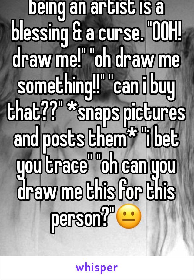 being an artist is a blessing & a curse. "OOH! draw me!" "oh draw me something!!" "can i buy that??" *snaps pictures and posts them* "i bet you trace" "oh can you draw me this for this person?"😐