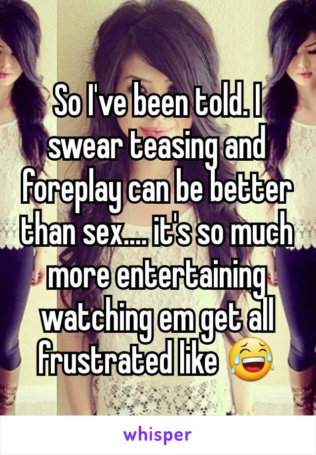 So I've been told. I swear teasing and foreplay can be better than sex.... it's so much more entertaining watching em get all frustrated like 😂