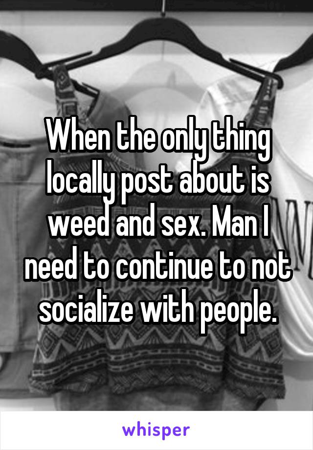 When the only thing locally post about is weed and sex. Man I need to continue to not socialize with people.