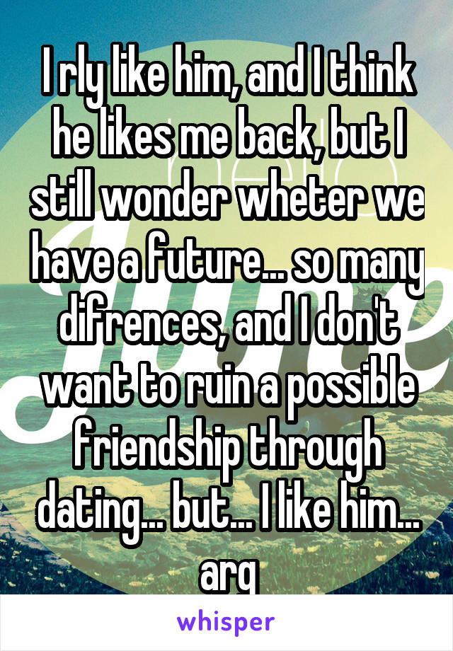 I rly like him, and I think he likes me back, but I still wonder wheter we have a future... so many difrences, and I don't want to ruin a possible friendship through dating... but... I like him... arg