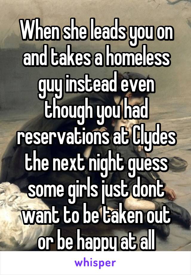 When she leads you on and takes a homeless guy instead even though you had reservations at Clydes the next night guess some girls just dont want to be taken out or be happy at all