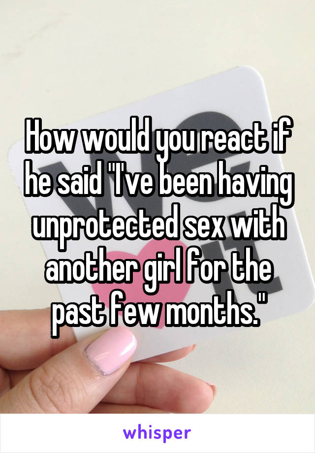 How would you react if he said "I've been having unprotected sex with another girl for the past few months."