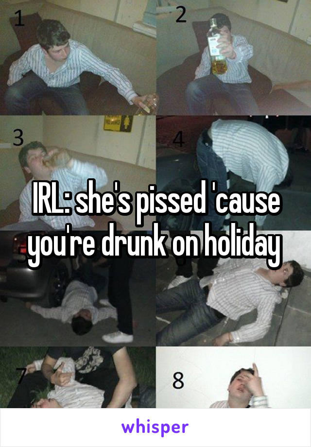 IRL: she's pissed 'cause you're drunk on holiday 