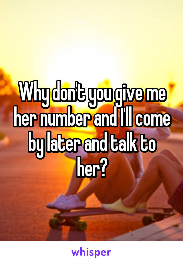 Why don't you give me her number and I'll come by later and talk to her?