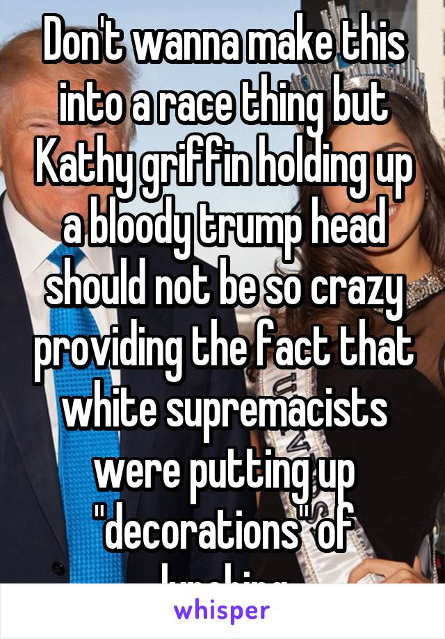 Don't wanna make this into a race thing but Kathy griffin holding up a bloody trump head should not be so crazy providing the fact that white supremacists were putting up "decorations" of lynching
