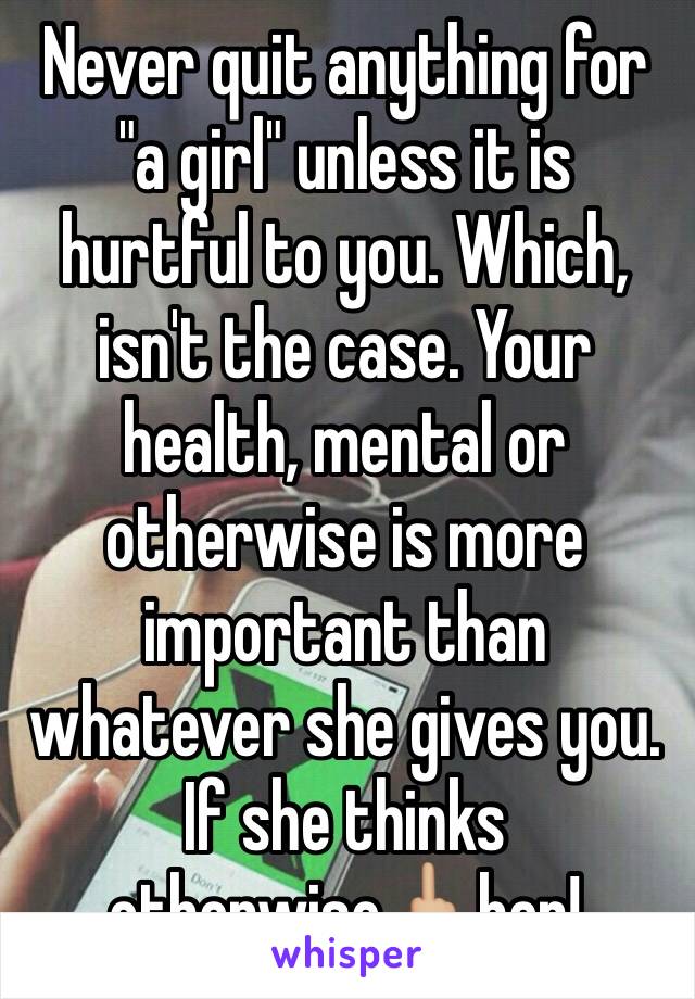 Never quit anything for "a girl" unless it is hurtful to you. Which, isn't the case. Your health, mental or otherwise is more important than whatever she gives you. If she thinks otherwise🖕🏼her! 