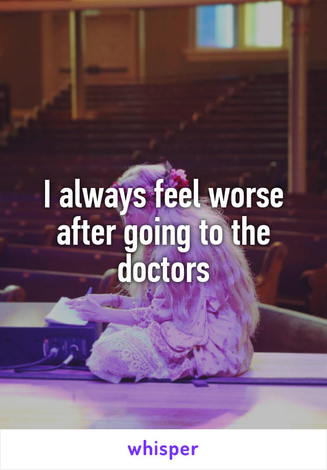 I always feel worse after going to the doctors