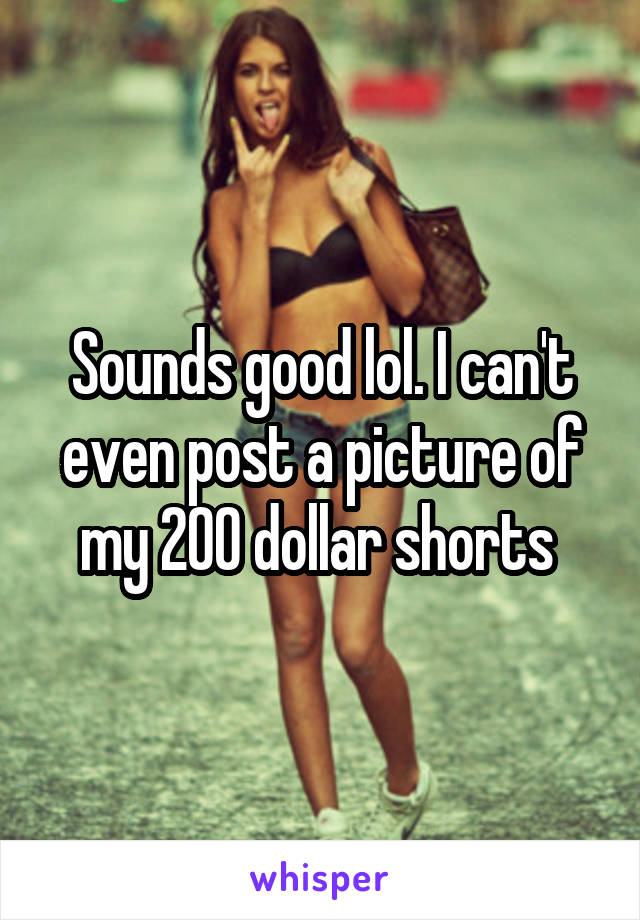 Sounds good lol. I can't even post a picture of my 200 dollar shorts 