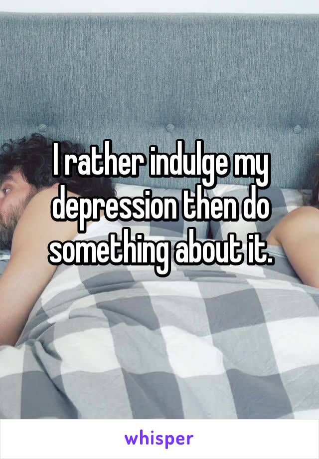 I rather indulge my depression then do something about it.
