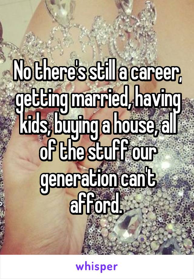 No there's still a career, getting married, having kids, buying a house, all of the stuff our generation can't afford. 