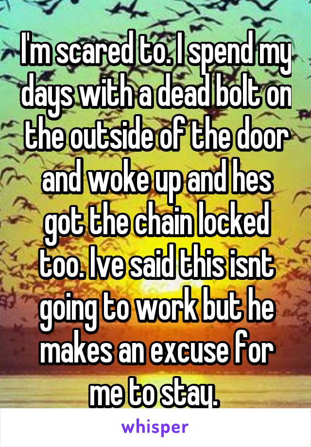 I'm scared to. I spend my days with a dead bolt on the outside of the door and woke up and hes got the chain locked too. Ive said this isnt going to work but he makes an excuse for me to stay. 